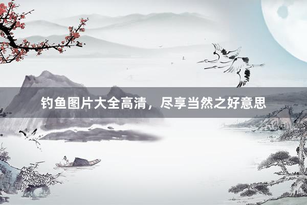 钓鱼图片大全高清，尽享当然之好意思